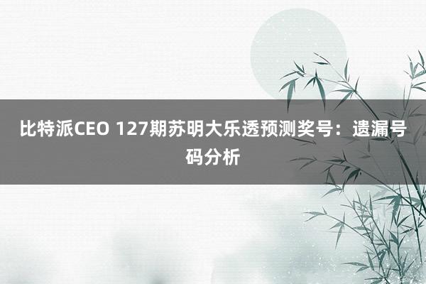 比特派CEO 127期苏明大乐透预测奖号：遗漏号码分析