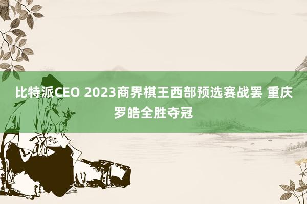 比特派CEO 2023商界棋王西部预选赛战罢 重庆罗皓全胜夺冠