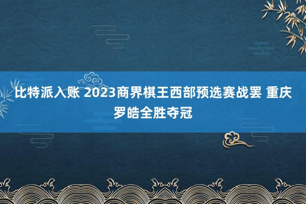 比特派入账 2023商界棋王西部预选赛战罢 重庆罗皓全胜夺冠