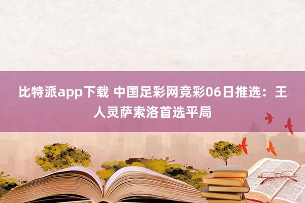 比特派app下载 中国足彩网竞彩06日推选：王人灵萨索洛首选平局