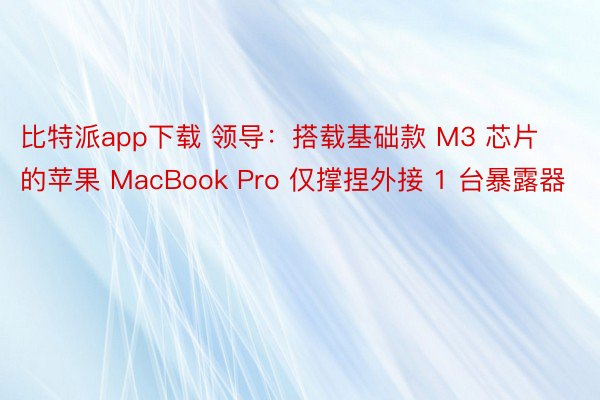 比特派app下载 领导：搭载基础款 M3 芯片的苹果 MacBook Pro 仅撑捏外接 1 台暴露器