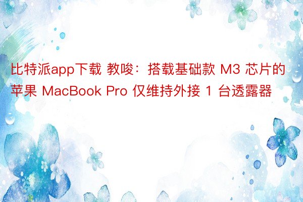 比特派app下载 教唆：搭载基础款 M3 芯片的苹果 MacBook Pro 仅维持外接 1 台透露器
