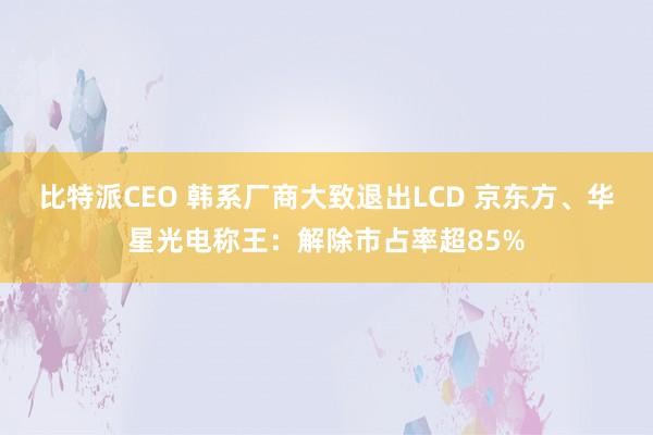 比特派CEO 韩系厂商大致退出LCD 京东方、华星光电称王：解除市占率超85%