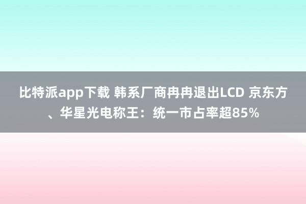 比特派app下载 韩系厂商冉冉退出LCD 京东方、华星光电称王：统一市占率超85%