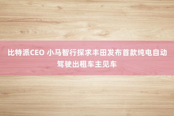 比特派CEO 小马智行探求丰田发布首款纯电自动驾驶出租车主见车