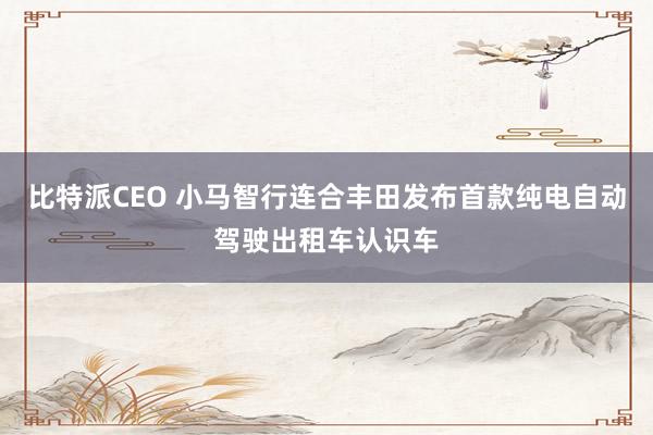 比特派CEO 小马智行连合丰田发布首款纯电自动驾驶出租车认识车