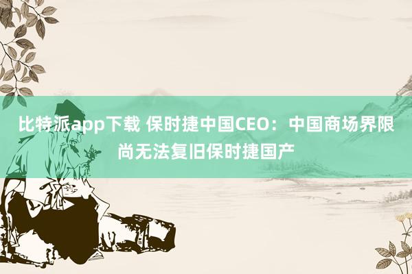 比特派app下载 保时捷中国CEO：中国商场界限尚无法复旧保时捷国产