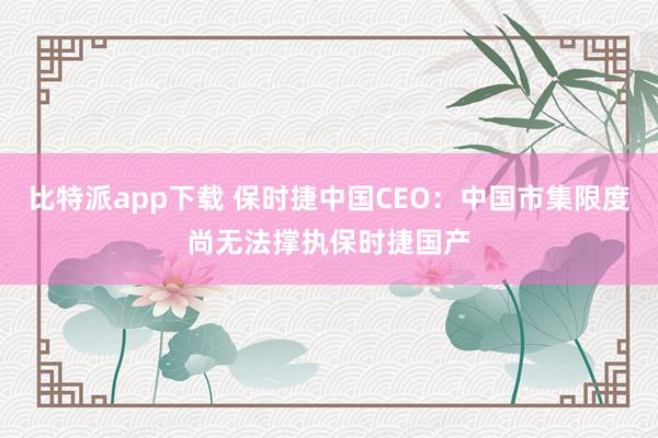 比特派app下载 保时捷中国CEO：中国市集限度尚无法撑执保时捷国产