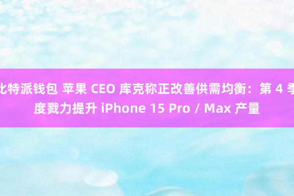 比特派钱包 苹果 CEO 库克称正改善供需均衡：第 4 季度戮力提升 iPhone 15 Pro / Max 产量