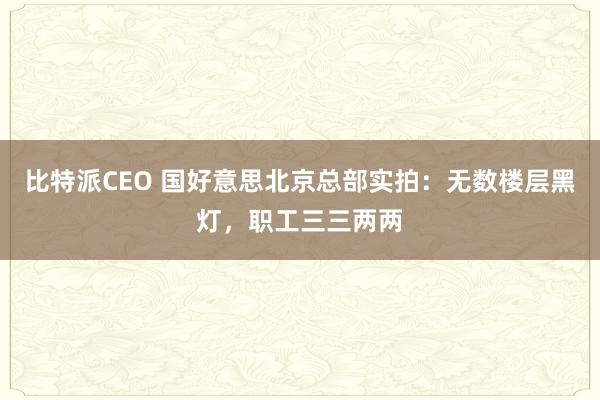 比特派CEO 国好意思北京总部实拍：无数楼层黑灯，职工三三两两