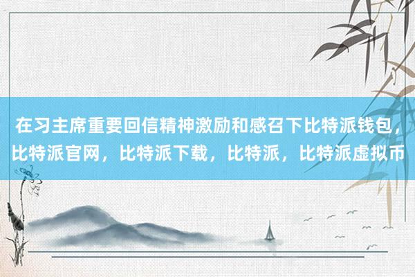 在习主席重要回信精神激励和感召下比特派钱包，比特派官网，比特派下载，比特派，比特派虚拟币