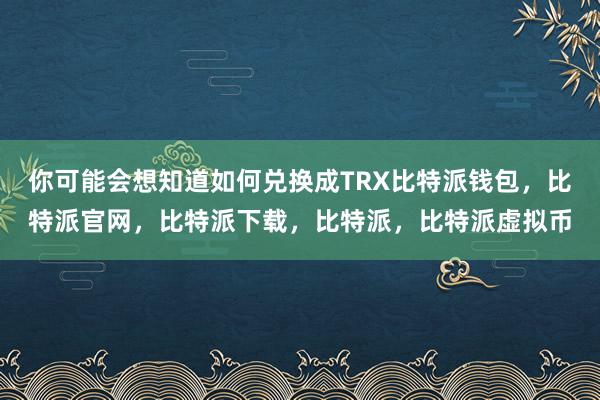 你可能会想知道如何兑换成TRX比特派钱包，比特派官网，比特派下载，比特派，比特派虚拟币