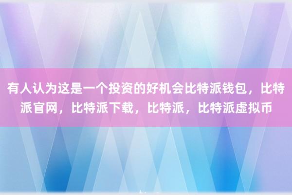   有人认为这是一个投资的好机会比特派钱包，比特派官网，比特派下载，比特派，比特派虚拟币