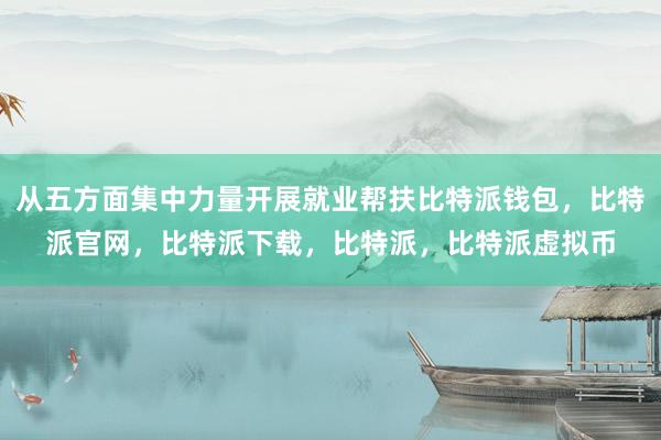   从五方面集中力量开展就业帮扶比特派钱包，比特派官网，比特派下载，比特派，比特派虚拟币