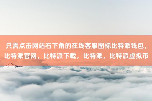   只需点击网站右下角的在线客服图标比特派钱包，比特派官网，比特派下载，比特派，比特派虚拟币