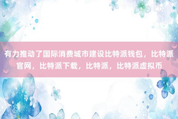   有力推动了国际消费城市建设比特派钱包，比特派官网，比特派下载，比特派，比特派虚拟币