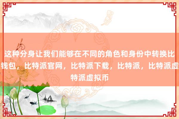   这种分身让我们能够在不同的角色和身份中转换比特派钱包，比特派官网，比特派下载，比特派，比特派虚拟币