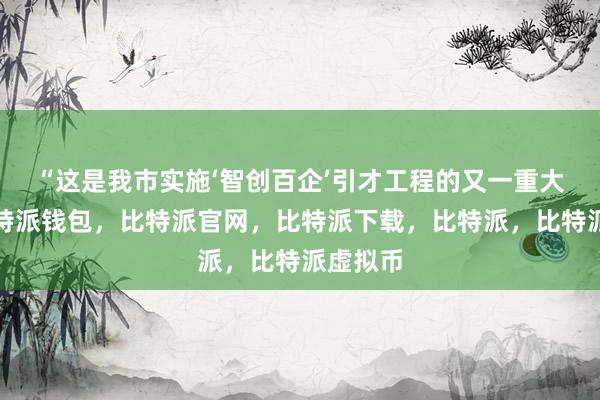   “这是我市实施‘智创百企’引才工程的又一重大成果比特派钱包，比特派官网，比特派下载，比特派，比特派虚拟币