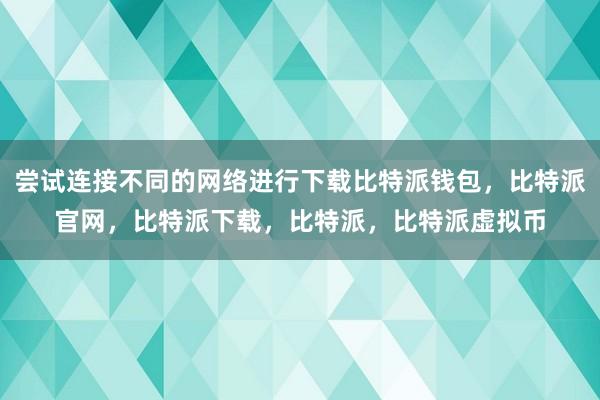 尝试连接不同的网络进行下载比特派钱包，比特派官网，比特派下载，比特派，比特派虚拟币