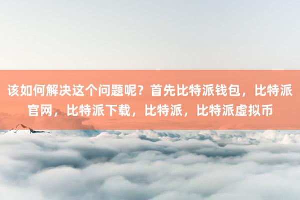   该如何解决这个问题呢？首先比特派钱包，比特派官网，比特派下载，比特派，比特派虚拟币