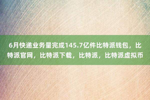   6月快递业务量完成145.7亿件比特派钱包，比特派官网，比特派下载，比特派，比特派虚拟币