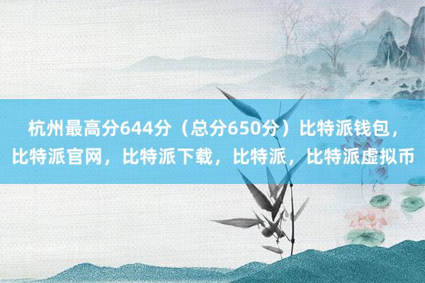 杭州最高分644分（总分650分）比特派钱包，比特派官网，比特派下载，比特派，比特派虚拟币