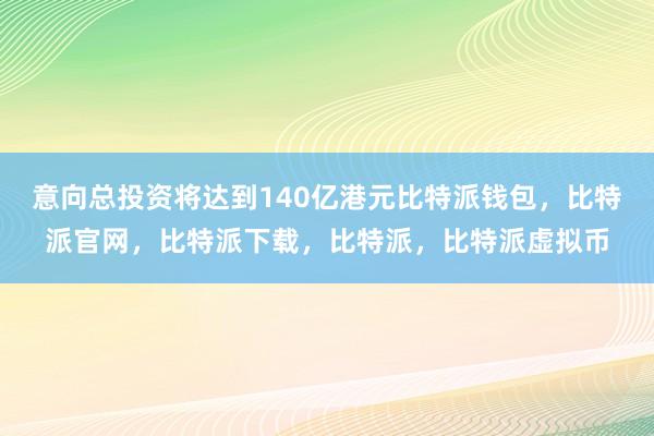 意向总投资将达到140亿港元比特派钱包，比特派官网，比特派下载，比特派，比特派虚拟币