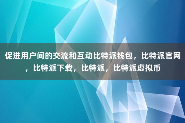   促进用户间的交流和互动比特派钱包，比特派官网，比特派下载，比特派，比特派虚拟币