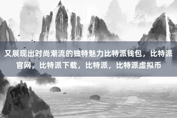 又展现出时尚潮流的独特魅力比特派钱包，比特派官网，比特派下载，比特派，比特派虚拟币