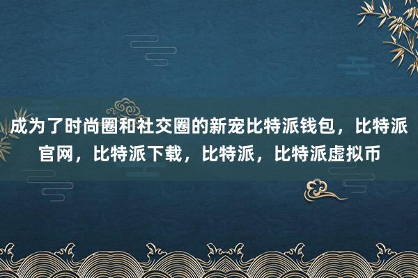 成为了时尚圈和社交圈的新宠比特派钱包，比特派官网，比特派下载，比特派，比特派虚拟币