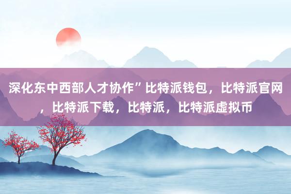   深化东中西部人才协作”比特派钱包，比特派官网，比特派下载，比特派，比特派虚拟币