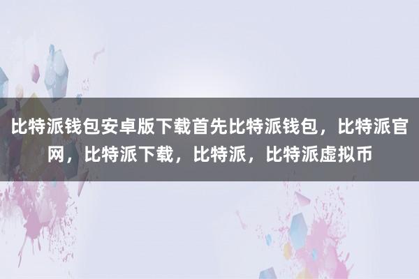   比特派钱包安卓版下载首先比特派钱包，比特派官网，比特派下载，比特派，比特派虚拟币