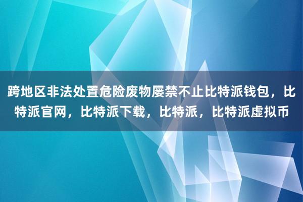   跨地区非法处置危险废物屡禁不止比特派钱包，比特派官网，比特派下载，比特派，比特派虚拟币